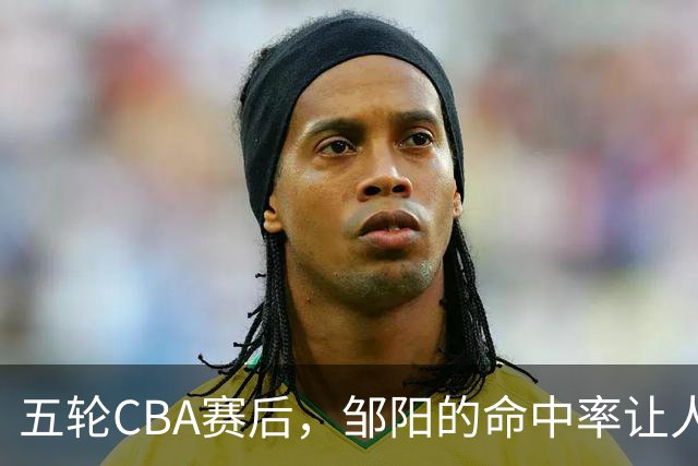 五轮CBA赛后，邹阳的命中率让人震惊，全面压制胡金秋
