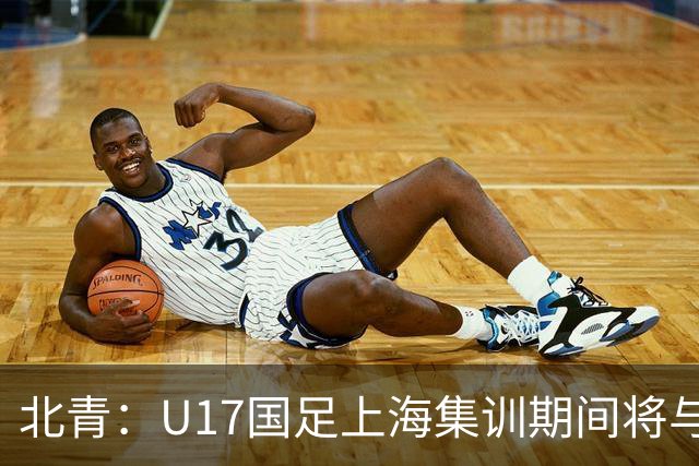 北青：U17国足上海集训期间将与海港U20热身，以敲定主力框架