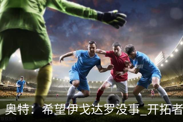 奥特：希望伊戈达罗没事 开拓者把现场氛围转化成了自己的优势