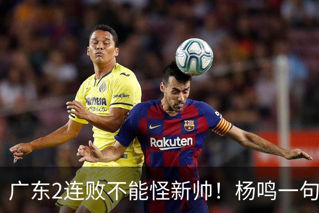 广东2连败不能怪新帅！杨鸣一句“别不好意思”点破核心，赶紧动手吧