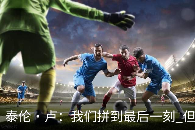 泰伦·卢：我们拼到最后一刻 但25次失误实在太多了