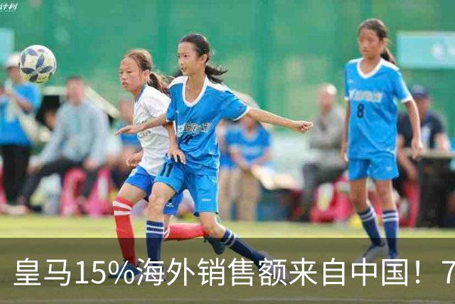皇马15%海外销售额来自中国！79岁主席很慌但拒道歉 嘲讽西甲太软
