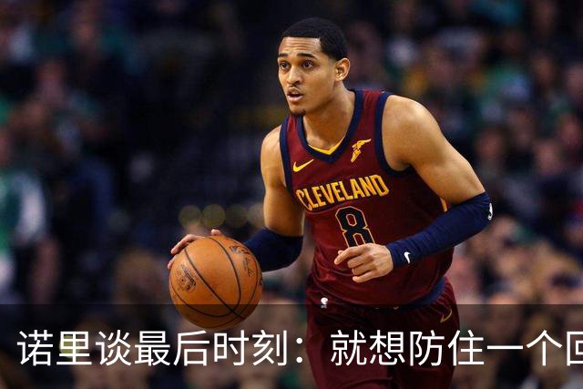 诺里谈最后时刻：就想防住一个回合 让他们很久没摸球的人投篮