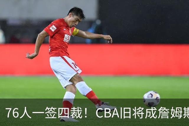 76人一签四裁！CBA旧将成詹姆斯队友，14+3大名单面临4项争冠挑战
