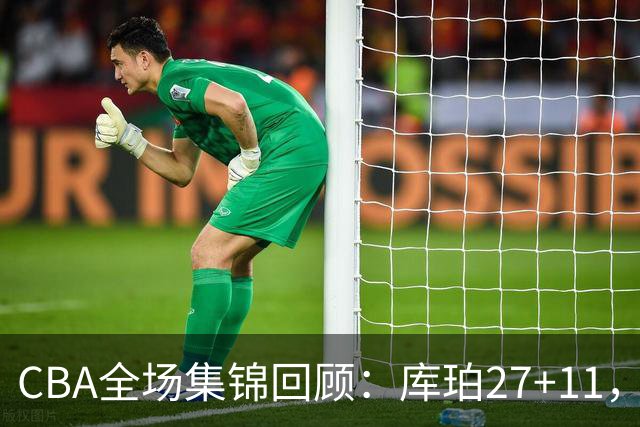 CBA全场集锦回顾：库珀27+11，辽宁力克新疆